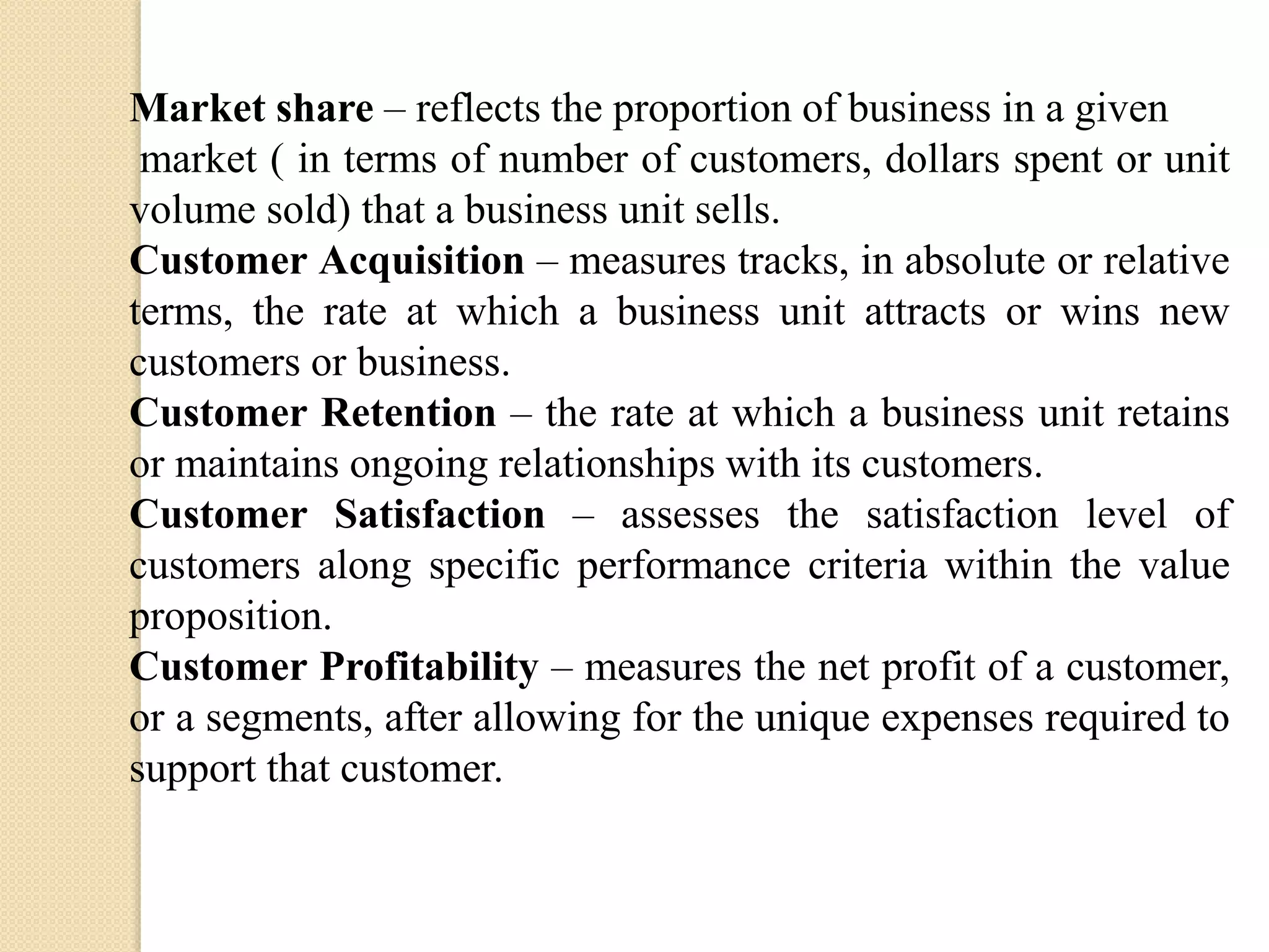 Market share – reflects the proportion of business in a given
market ( in terms of number of customers, dollars spent or unit
volume sold) that a business unit sells.
Customer Acquisition – measures tracks, in absolute or relative
terms, the rate at which a business unit attracts or wins new
customers or business.
Customer Retention – the rate at which a business unit retains
or maintains ongoing relationships with its customers.
Customer Satisfaction – assesses the satisfaction level of
customers along specific performance criteria within the value
proposition.
Customer Profitability – measures the net profit of a customer,
or a segments, after allowing for the unique expenses required to
support that customer.

 