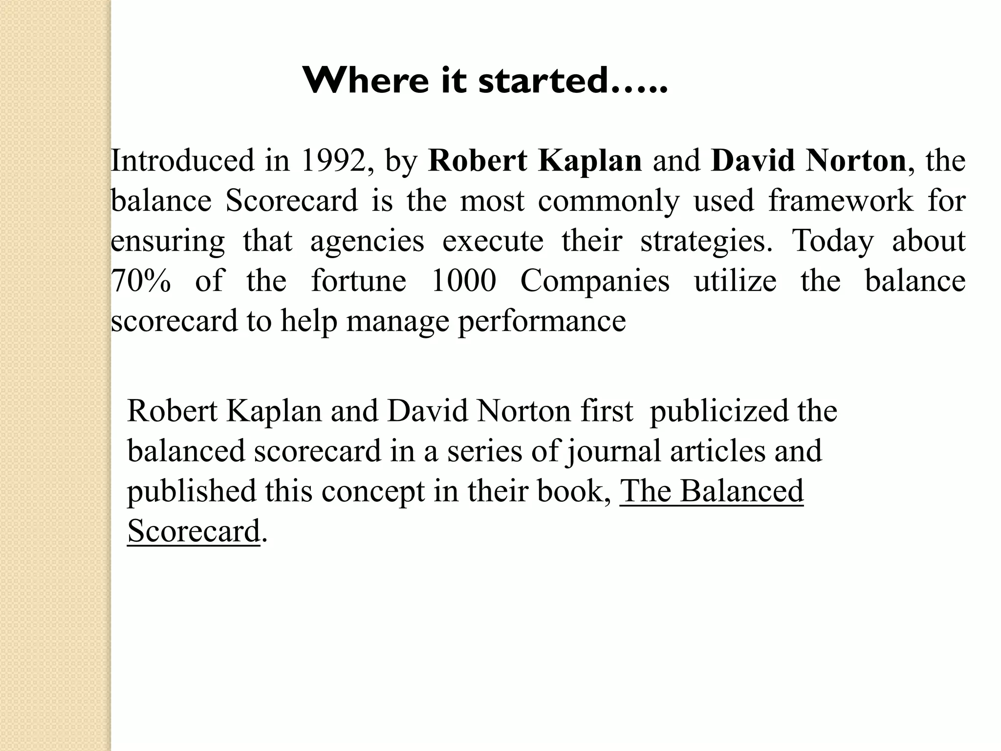 Where it started…..
Introduced in 1992, by Robert Kaplan and David Norton, the
balance Scorecard is the most commonly used framework for
ensuring that agencies execute their strategies. Today about
70% of the fortune 1000 Companies utilize the balance
scorecard to help manage performance
Robert Kaplan and David Norton first publicized the
balanced scorecard in a series of journal articles and
published this concept in their book, The Balanced
Scorecard.

 