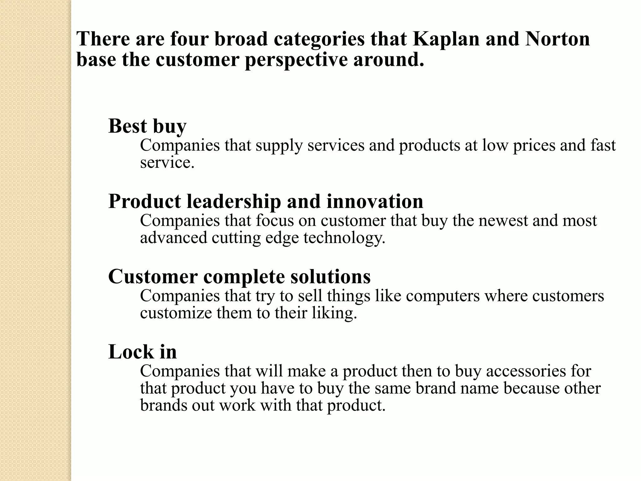 There are four broad categories that Kaplan and Norton
base the customer perspective around.
Best buy
Companies that supply services and products at low prices and fast
service.

Product leadership and innovation
Companies that focus on customer that buy the newest and most
advanced cutting edge technology.

Customer complete solutions
Companies that try to sell things like computers where customers
customize them to their liking.

Lock in
Companies that will make a product then to buy accessories for
that product you have to buy the same brand name because other
brands out work with that product.

 