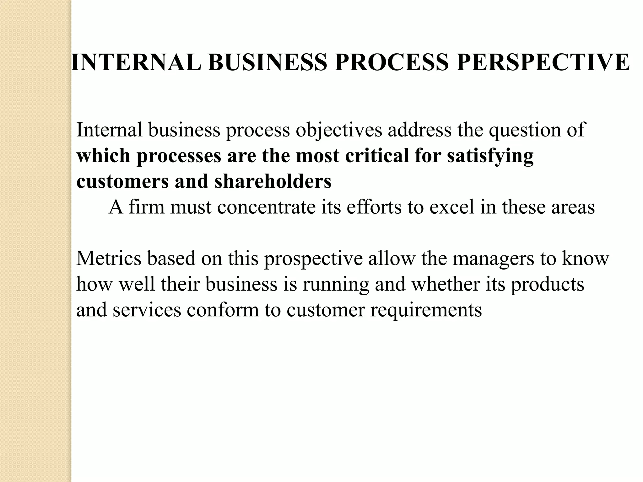 INTERNAL BUSINESS PROCESS PERSPECTIVE
Internal business process objectives address the question of
which processes are the most critical for satisfying
customers and shareholders
A firm must concentrate its efforts to excel in these areas

Metrics based on this prospective allow the managers to know
how well their business is running and whether its products
and services conform to customer requirements

 