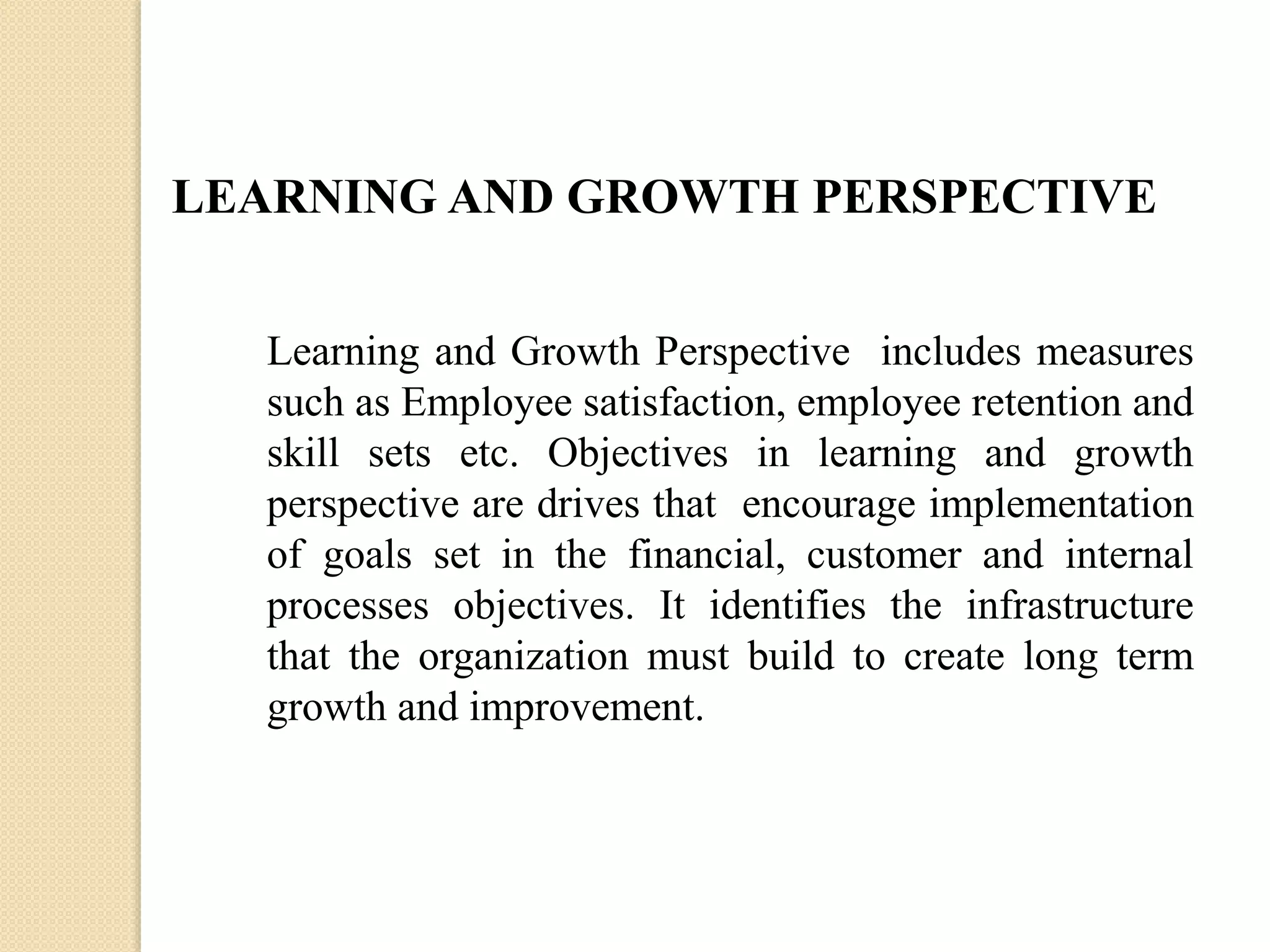 LEARNING AND GROWTH PERSPECTIVE
Learning and Growth Perspective includes measures
such as Employee satisfaction, employee retention and
skill sets etc. Objectives in learning and growth
perspective are drives that encourage implementation
of goals set in the financial, customer and internal
processes objectives. It identifies the infrastructure
that the organization must build to create long term
growth and improvement.

 