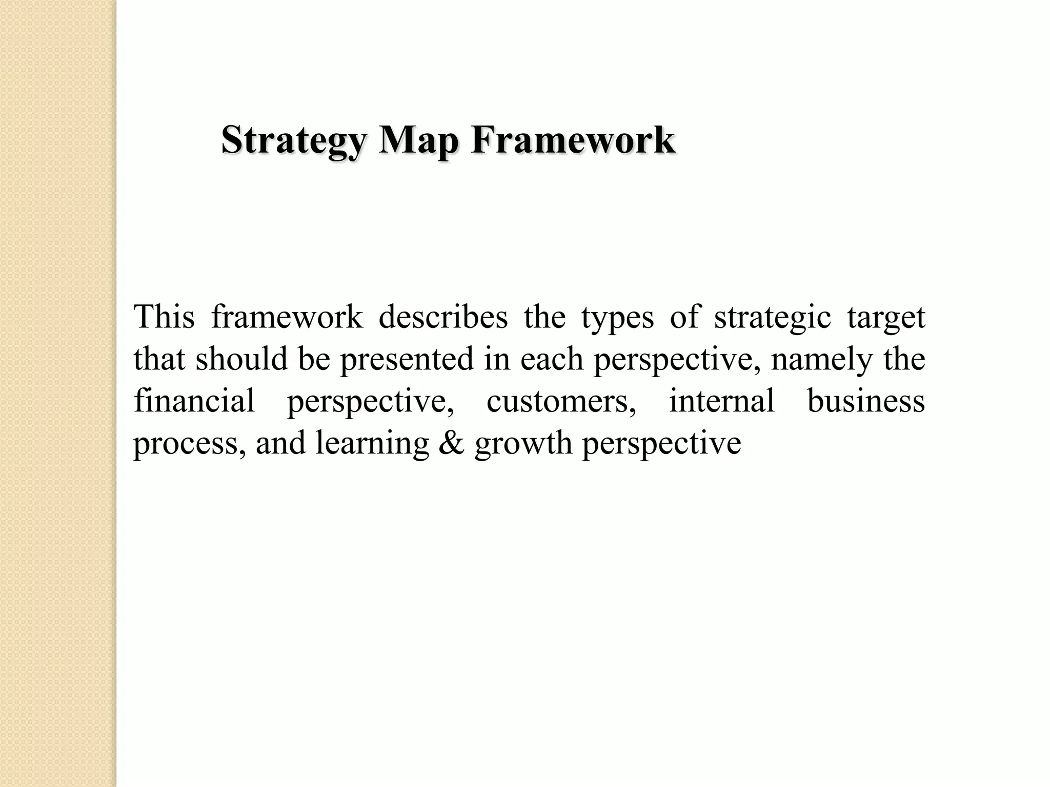 Strategy Map Framework

This framework describes the types of strategic target
that should be presented in each perspective, namely the
financial perspective, customers, internal business
process, and learning & growth perspective

 