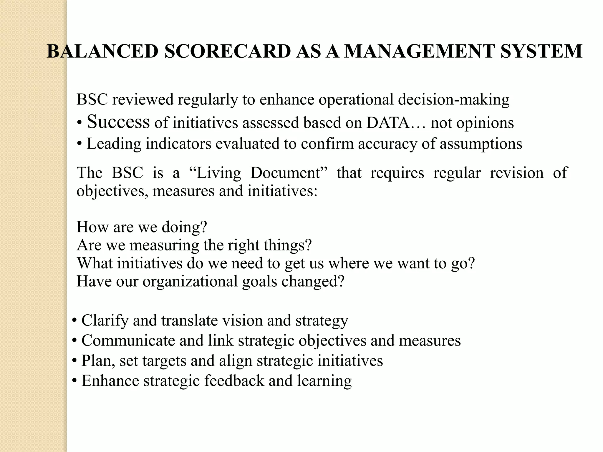 BALANCED SCORECARD AS A MANAGEMENT SYSTEM
BSC reviewed regularly to enhance operational decision-making
• Success of initiatives assessed based on DATA… not opinions
• Leading indicators evaluated to confirm accuracy of assumptions
The BSC is a “Living Document” that requires regular revision of
objectives, measures and initiatives:
How are we doing?
Are we measuring the right things?
What initiatives do we need to get us where we want to go?
Have our organizational goals changed?
• Clarify and translate vision and strategy
• Communicate and link strategic objectives and measures
• Plan, set targets and align strategic initiatives
• Enhance strategic feedback and learning

 