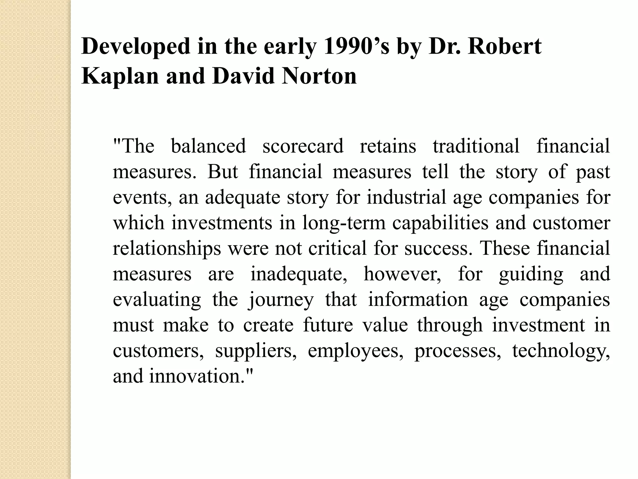 Developed in the early 1990’s by Dr. Robert
Kaplan and David Norton
"The balanced scorecard retains traditional financial
measures. But financial measures tell the story of past
events, an adequate story for industrial age companies for
which investments in long-term capabilities and customer
relationships were not critical for success. These financial
measures are inadequate, however, for guiding and
evaluating the journey that information age companies
must make to create future value through investment in
customers, suppliers, employees, processes, technology,
and innovation."

 