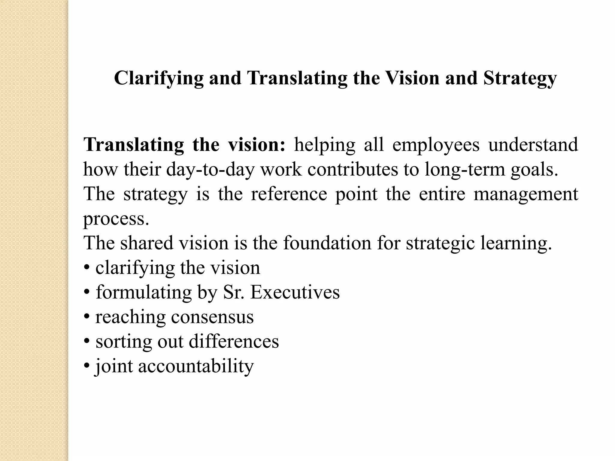 Clarifying and Translating the Vision and Strategy

Translating the vision: helping all employees understand
how their day-to-day work contributes to long-term goals.
The strategy is the reference point the entire management
process.
The shared vision is the foundation for strategic learning.
• clarifying the vision
• formulating by Sr. Executives
• reaching consensus
• sorting out differences
• joint accountability

 