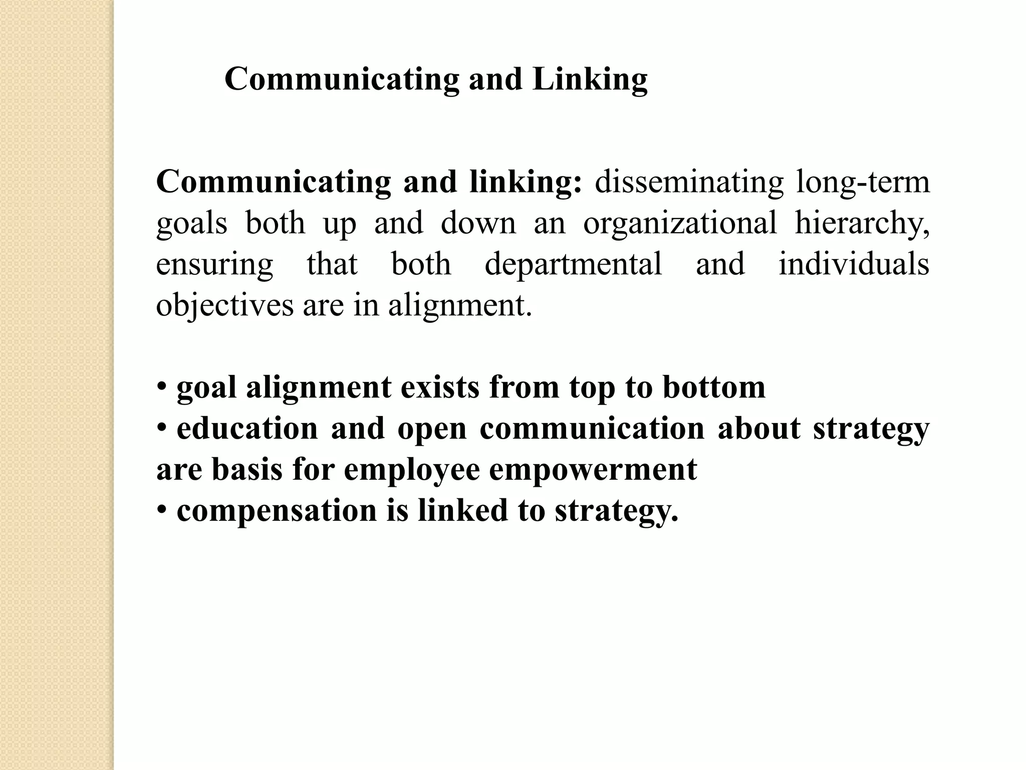 Communicating and Linking
Communicating and linking: disseminating long-term
goals both up and down an organizational hierarchy,
ensuring that both departmental and individuals
objectives are in alignment.
• goal alignment exists from top to bottom
• education and open communication about strategy
are basis for employee empowerment
• compensation is linked to strategy.

 