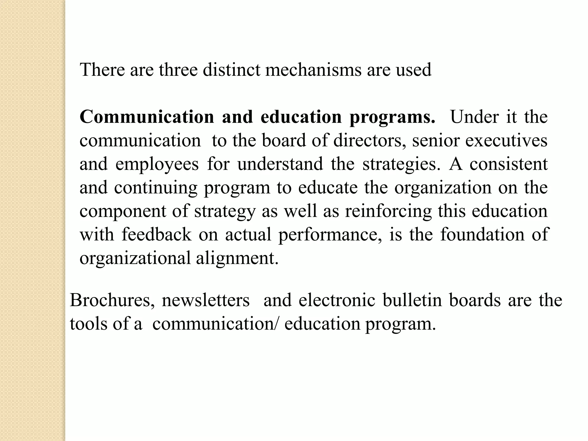 There are three distinct mechanisms are used
Communication and education programs. Under it the
communication to the board of directors, senior executives
and employees for understand the strategies. A consistent
and continuing program to educate the organization on the
component of strategy as well as reinforcing this education
with feedback on actual performance, is the foundation of
organizational alignment.
Brochures, newsletters and electronic bulletin boards are the
tools of a communication/ education program.

 