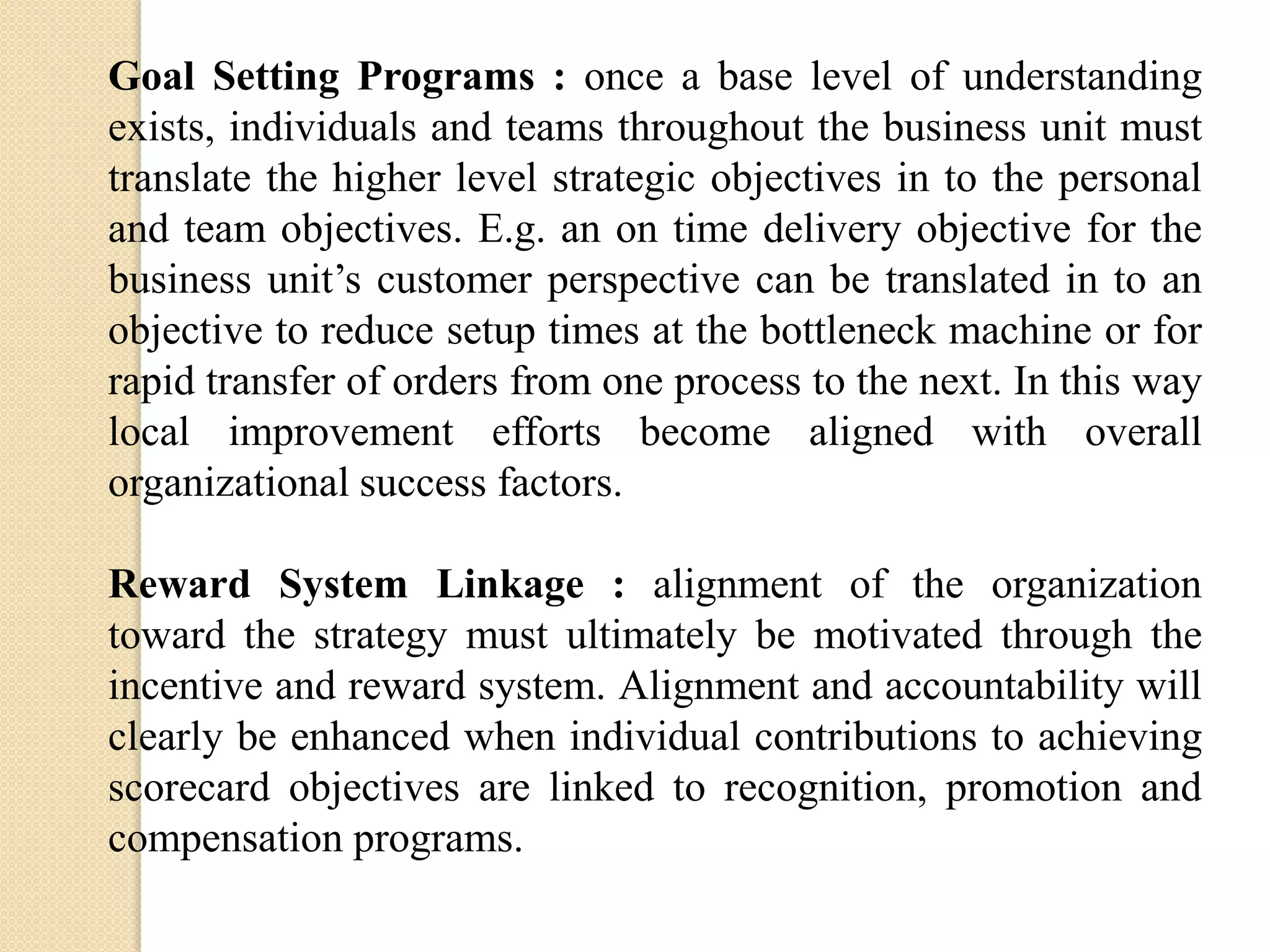 Goal Setting Programs : once a base level of understanding
exists, individuals and teams throughout the business unit must
translate the higher level strategic objectives in to the personal
and team objectives. E.g. an on time delivery objective for the
business unit’s customer perspective can be translated in to an
objective to reduce setup times at the bottleneck machine or for
rapid transfer of orders from one process to the next. In this way
local improvement efforts become aligned with overall
organizational success factors.
Reward System Linkage : alignment of the organization
toward the strategy must ultimately be motivated through the
incentive and reward system. Alignment and accountability will
clearly be enhanced when individual contributions to achieving
scorecard objectives are linked to recognition, promotion and
compensation programs.

 