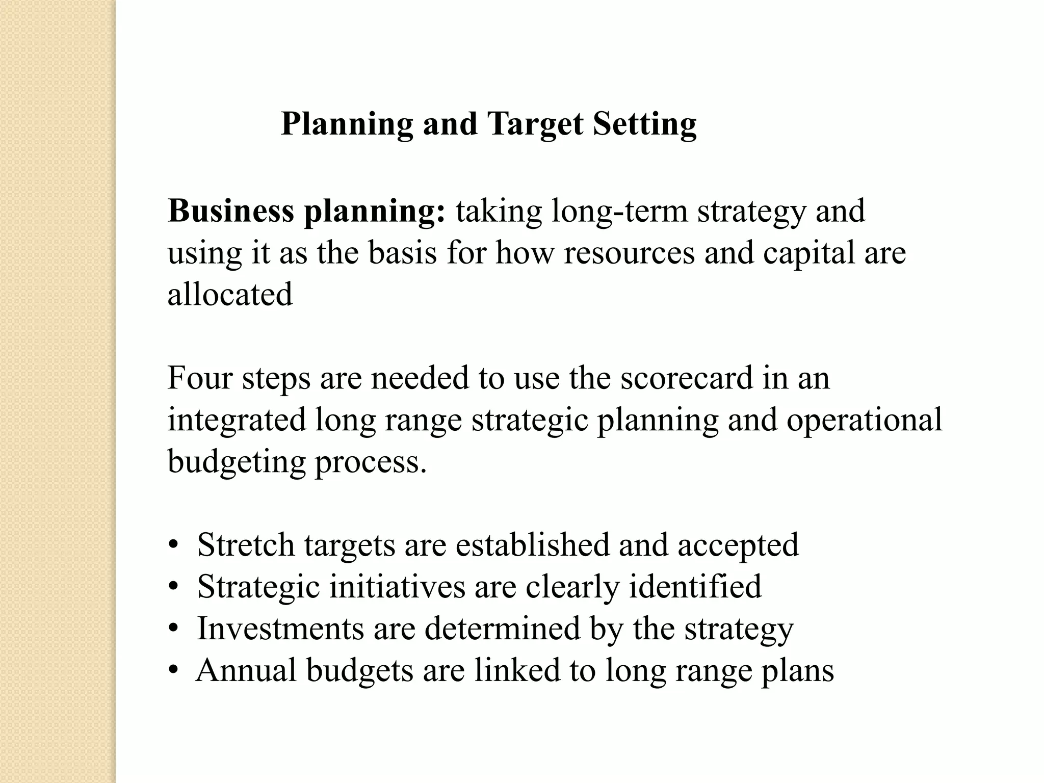 Planning and Target Setting
Business planning: taking long-term strategy and
using it as the basis for how resources and capital are
allocated
Four steps are needed to use the scorecard in an
integrated long range strategic planning and operational
budgeting process.
•
•
•
•

Stretch targets are established and accepted
Strategic initiatives are clearly identified
Investments are determined by the strategy
Annual budgets are linked to long range plans

 
