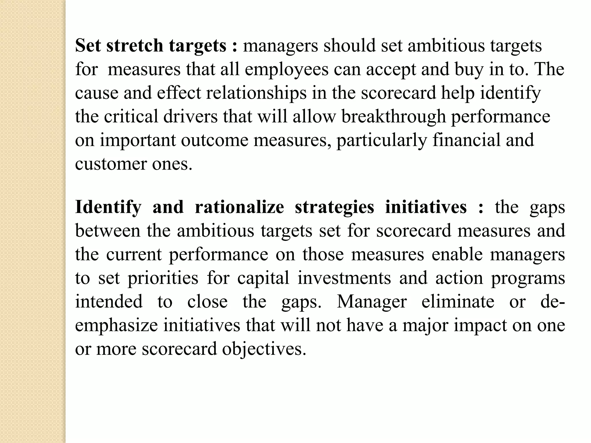 Set stretch targets : managers should set ambitious targets
for measures that all employees can accept and buy in to. The
cause and effect relationships in the scorecard help identify
the critical drivers that will allow breakthrough performance
on important outcome measures, particularly financial and
customer ones.
Identify and rationalize strategies initiatives : the gaps
between the ambitious targets set for scorecard measures and
the current performance on those measures enable managers
to set priorities for capital investments and action programs
intended to close the gaps. Manager eliminate or deemphasize initiatives that will not have a major impact on one
or more scorecard objectives.

 
