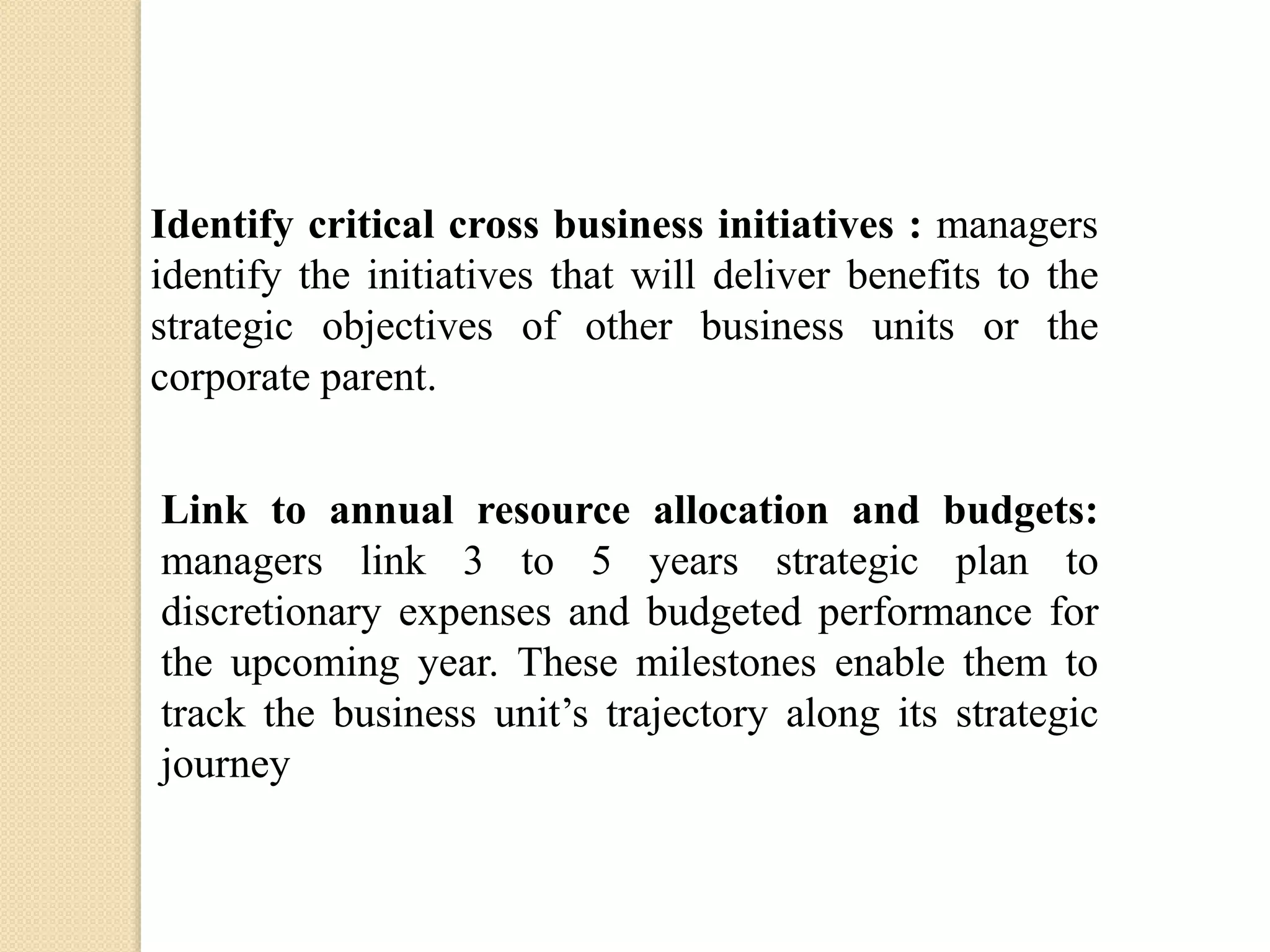 Identify critical cross business initiatives : managers
identify the initiatives that will deliver benefits to the
strategic objectives of other business units or the
corporate parent.

Link to annual resource allocation and budgets:
managers link 3 to 5 years strategic plan to
discretionary expenses and budgeted performance for
the upcoming year. These milestones enable them to
track the business unit’s trajectory along its strategic
journey

 
