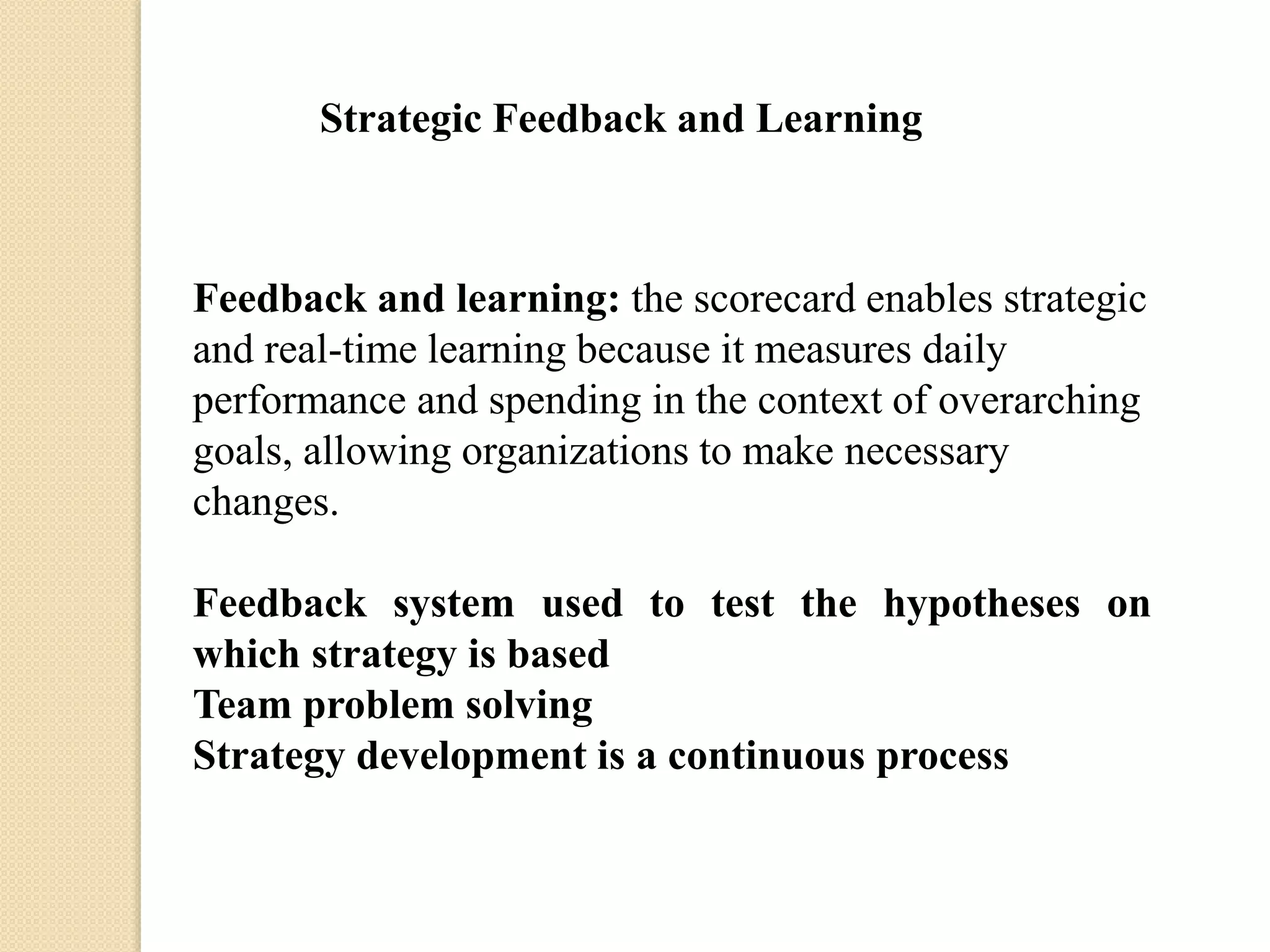 Strategic Feedback and Learning

Feedback and learning: the scorecard enables strategic
and real-time learning because it measures daily
performance and spending in the context of overarching
goals, allowing organizations to make necessary
changes.
Feedback system used to test the hypotheses on
which strategy is based
Team problem solving
Strategy development is a continuous process

 
