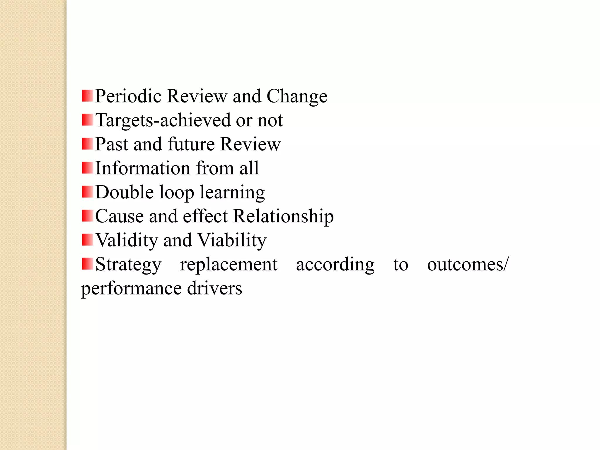 Periodic Review and Change
Targets-achieved or not
Past and future Review
Information from all
Double loop learning
Cause and effect Relationship
Validity and Viability
Strategy replacement according to outcomes/
performance drivers

 