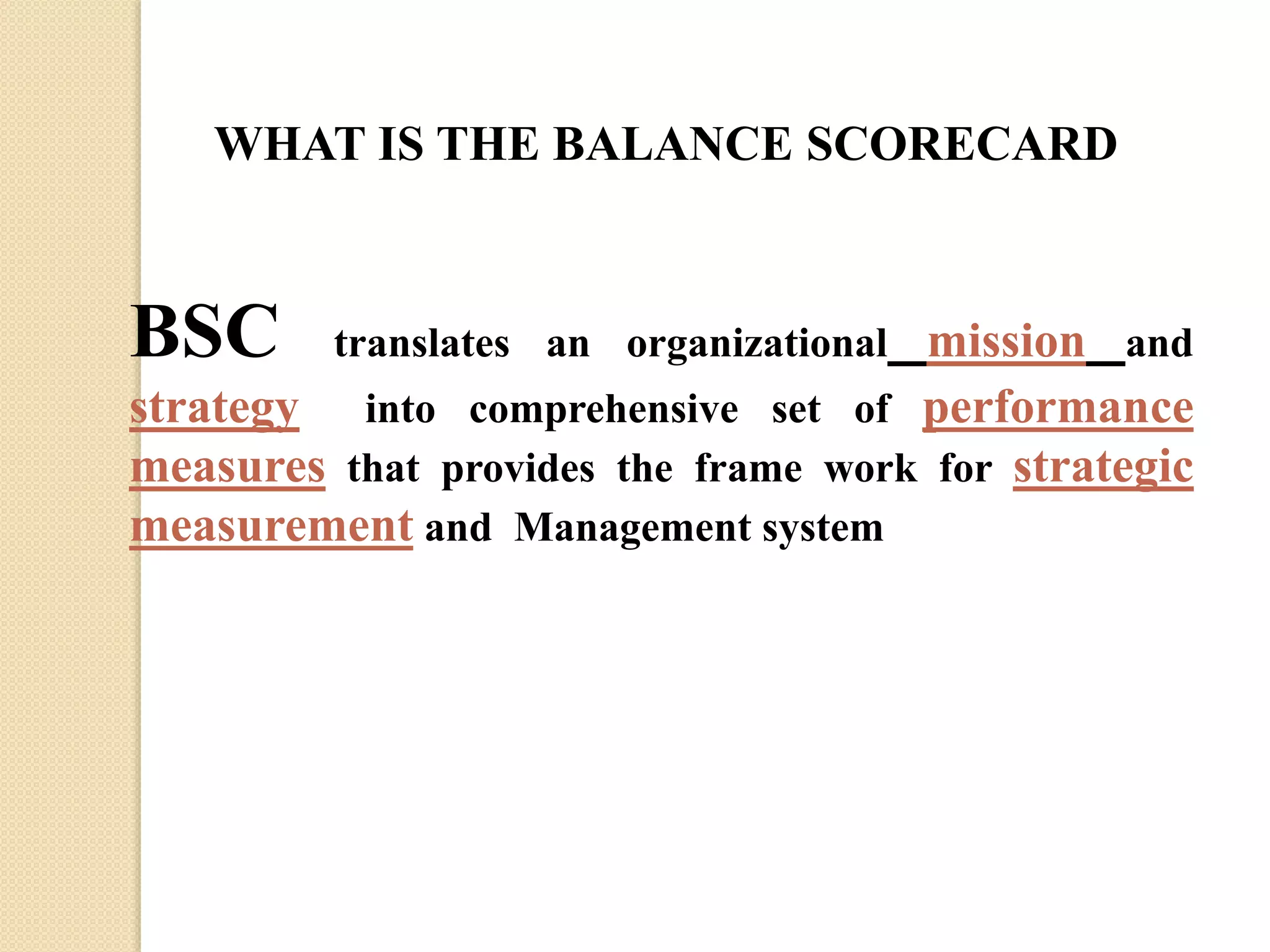 WHAT IS THE BALANCE SCORECARD

BSC

translates an organizational mission and

strategy into comprehensive set of performance
measures that provides the frame work for strategic
measurement and Management system

 