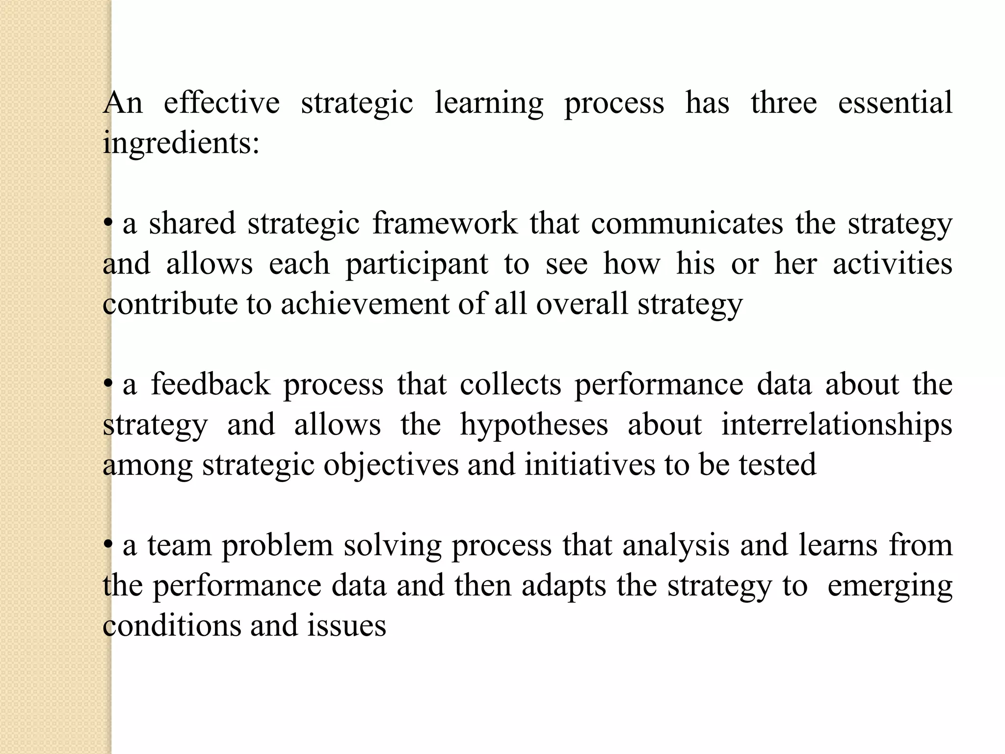 An effective strategic learning process has three essential
ingredients:

• a shared strategic framework that communicates the strategy
and allows each participant to see how his or her activities
contribute to achievement of all overall strategy
• a feedback process that collects performance data about the
strategy and allows the hypotheses about interrelationships
among strategic objectives and initiatives to be tested
• a team problem solving process that analysis and learns from
the performance data and then adapts the strategy to emerging
conditions and issues

 