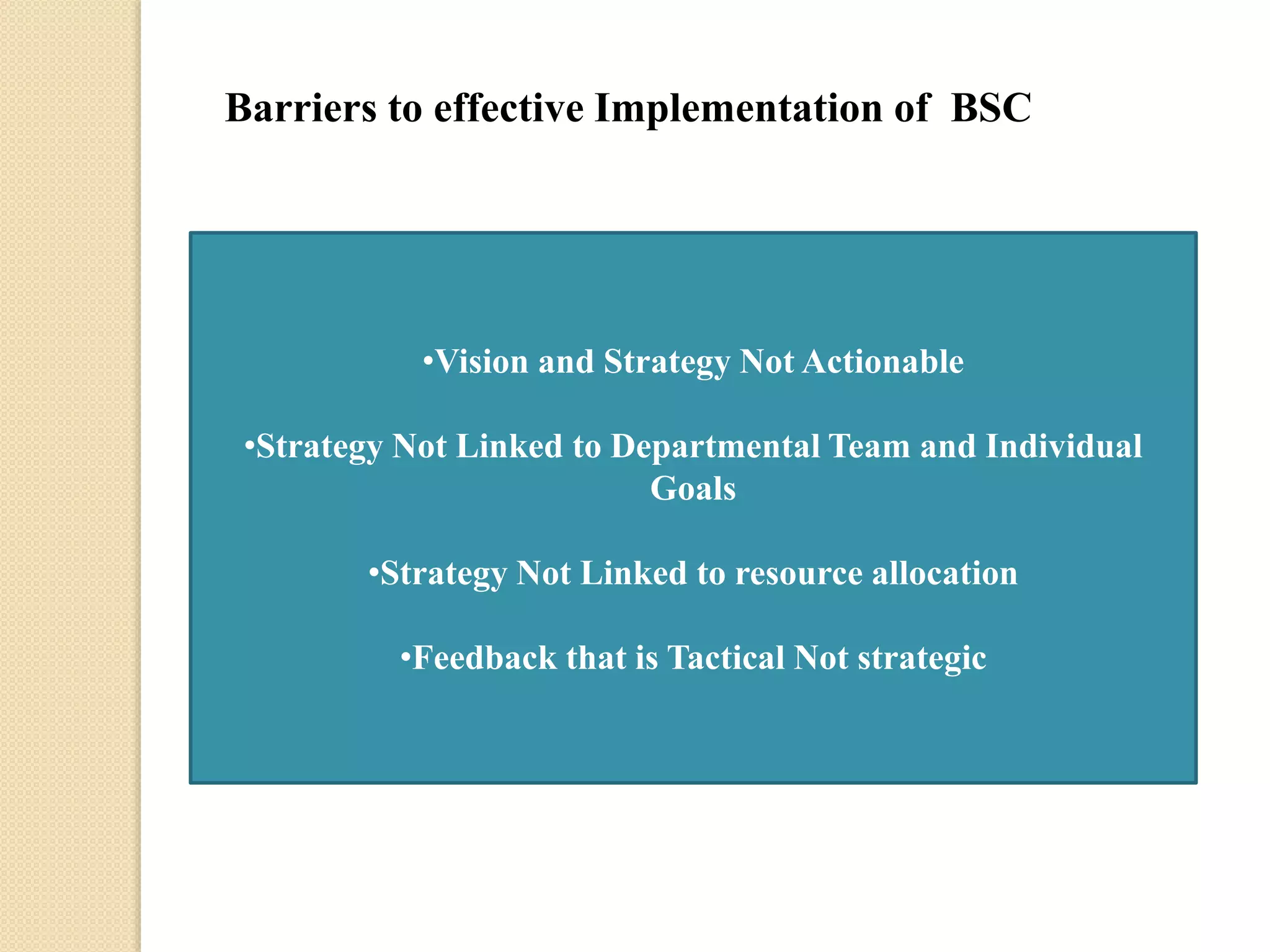 Barriers to effective Implementation of BSC

•Vision and Strategy Not Actionable
•Strategy Not Linked to Departmental Team and Individual
Goals
•Strategy Not Linked to resource allocation
•Feedback that is Tactical Not strategic

 