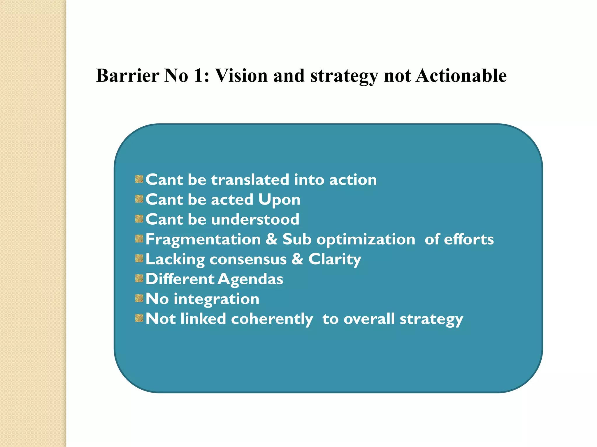 Barrier No 1: Vision and strategy not Actionable

Cant be translated into action
Cant be acted Upon
Cant be understood
Fragmentation & Sub optimization of efforts
Lacking consensus & Clarity
Different Agendas
No integration
Not linked coherently to overall strategy

 