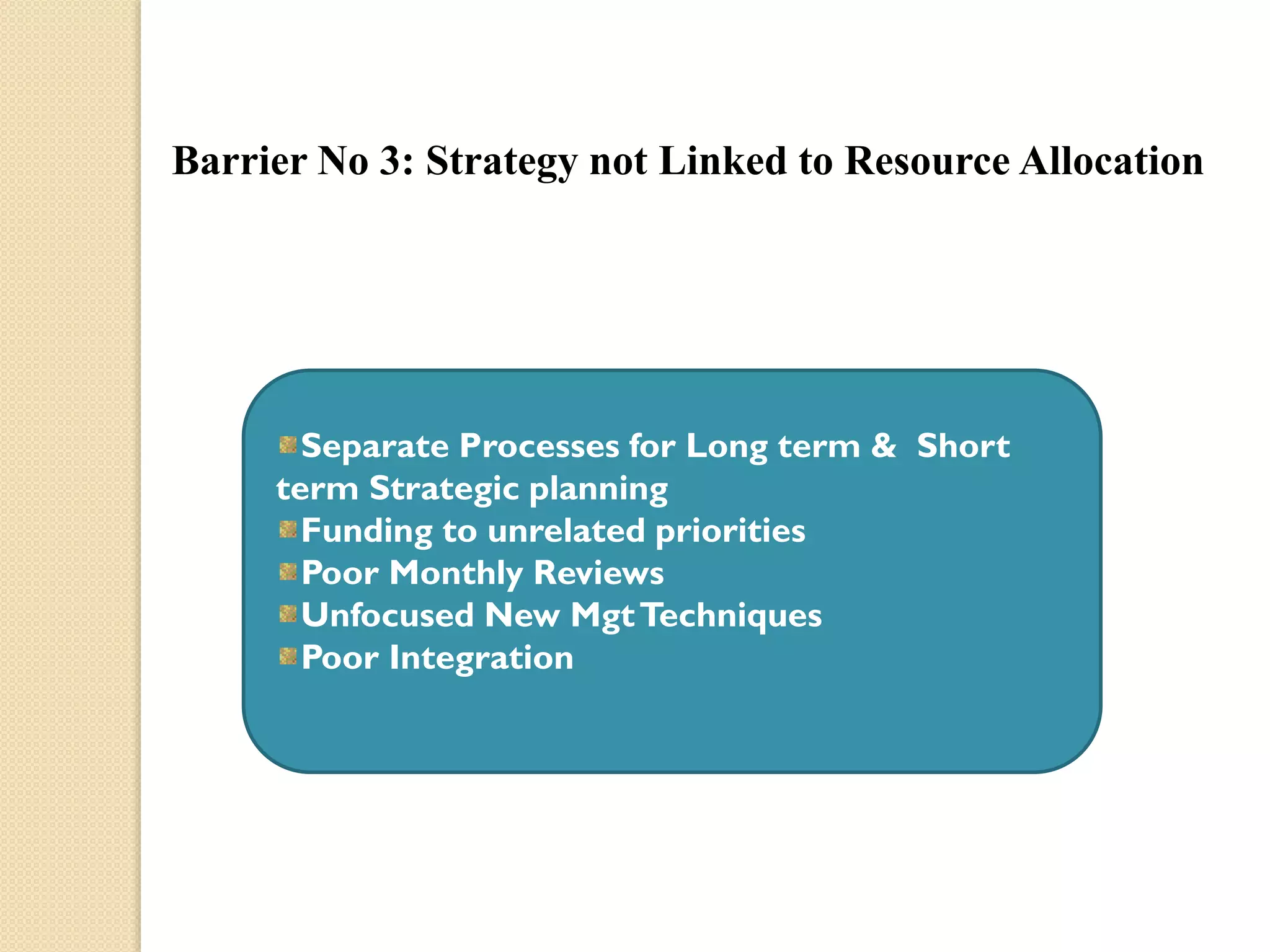 Barrier No 3: Strategy not Linked to Resource Allocation

Separate Processes for Long term & Short
term Strategic planning
Funding to unrelated priorities
Poor Monthly Reviews
Unfocused New Mgt Techniques
Poor Integration

 