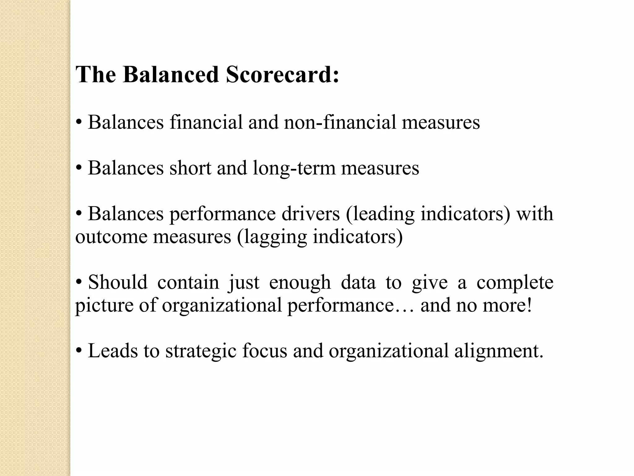 The Balanced Scorecard:
• Balances financial and non-financial measures
• Balances short and long-term measures
• Balances performance drivers (leading indicators) with
outcome measures (lagging indicators)
• Should contain just enough data to give a complete
picture of organizational performance… and no more!

• Leads to strategic focus and organizational alignment.

 