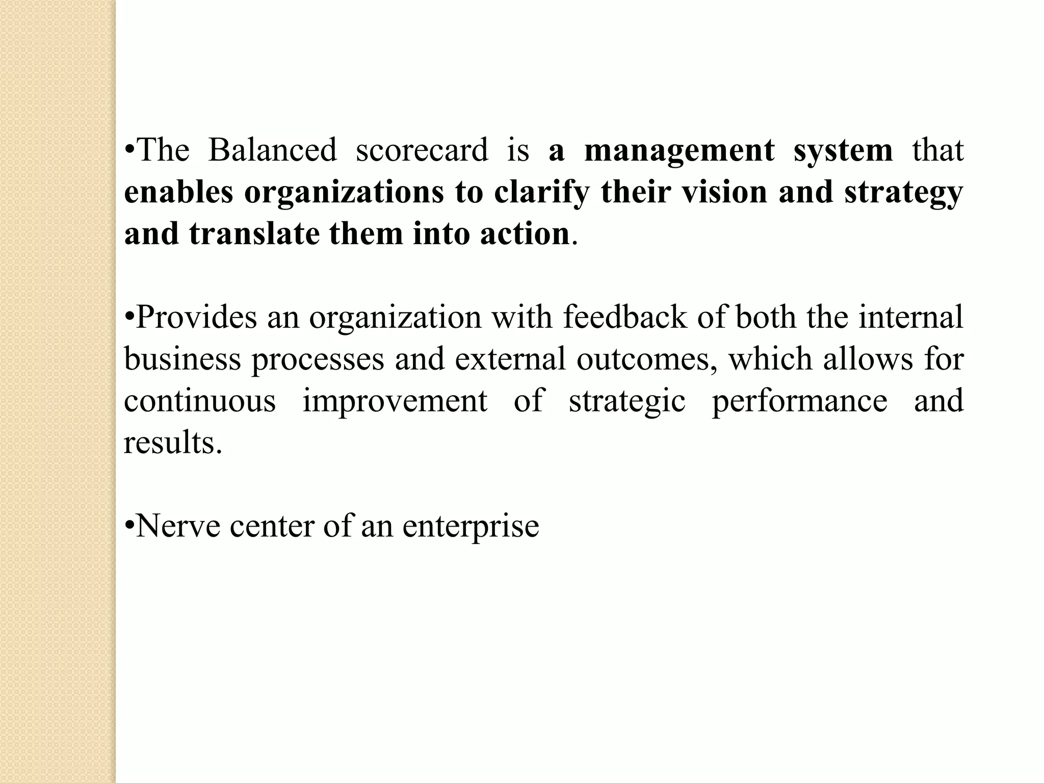 •The Balanced scorecard is a management system that
enables organizations to clarify their vision and strategy
and translate them into action.
•Provides an organization with feedback of both the internal
business processes and external outcomes, which allows for
continuous improvement of strategic performance and
results.
•Nerve center of an enterprise

 