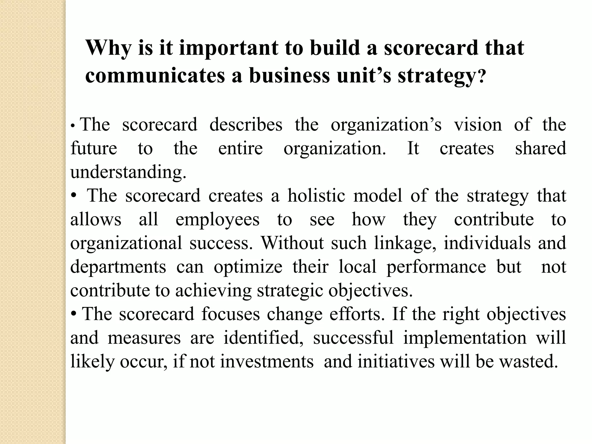 Why is it important to build a scorecard that
communicates a business unit’s strategy?
scorecard describes the organization’s vision of the
future to the entire organization. It creates shared
understanding.
• The scorecard creates a holistic model of the strategy that
allows all employees to see how they contribute to
organizational success. Without such linkage, individuals and
departments can optimize their local performance but not
contribute to achieving strategic objectives.
• The scorecard focuses change efforts. If the right objectives
and measures are identified, successful implementation will
likely occur, if not investments and initiatives will be wasted.
• The

 