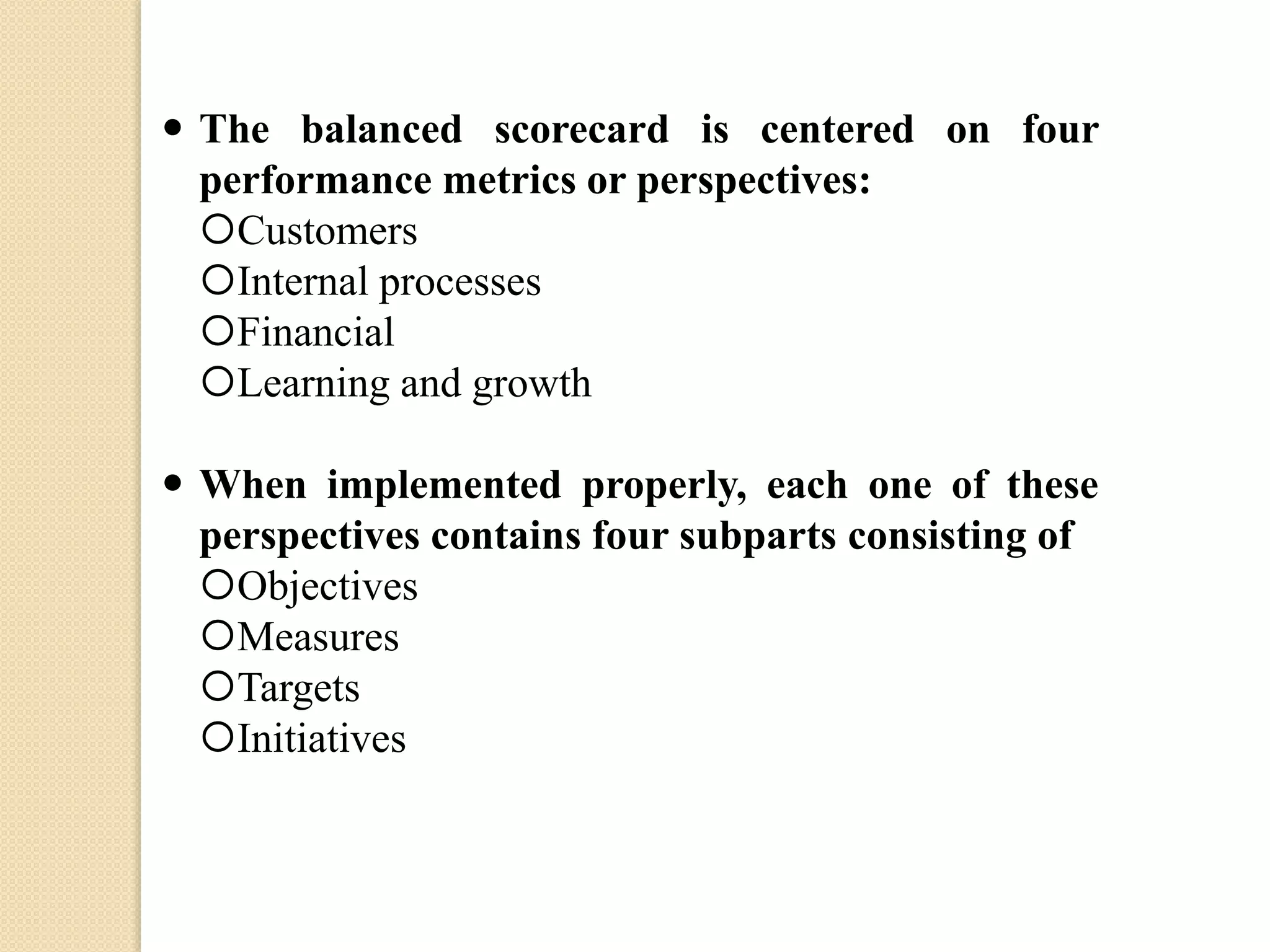  The balanced scorecard is centered on four
performance metrics or perspectives:
Customers
Internal processes
Financial
Learning and growth

 When implemented properly, each one of these
perspectives contains four subparts consisting of
Objectives
Measures
Targets
Initiatives

 