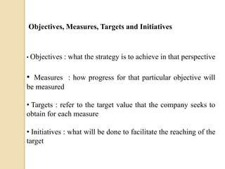 Objectives, Measures, Targets and Initiatives

• Objectives

: what the strategy is to achieve in that perspective

• Measures : how progress for that particular objective will
be measured
• Targets : refer to the target value that the company seeks to
obtain for each measure
• Initiatives : what will be done to facilitate the reaching of the
target

 