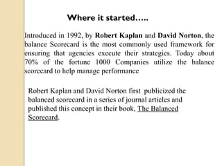 Where it started…..
Introduced in 1992, by Robert Kaplan and David Norton, the
balance Scorecard is the most commonly used framework for
ensuring that agencies execute their strategies. Today about
70% of the fortune 1000 Companies utilize the balance
scorecard to help manage performance
Robert Kaplan and David Norton first publicized the
balanced scorecard in a series of journal articles and
published this concept in their book, The Balanced
Scorecard.

 