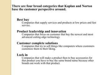 There are four broad categories that Kaplan and Norton
base the customer perspective around.
Best buy
Companies that supply services and products at low prices and fast
service.

Product leadership and innovation
Companies that focus on customer that buy the newest and most
advanced cutting edge technology.

Customer complete solutions
Companies that try to sell things like computers where customers
customize them to their liking.

Lock in
Companies that will make a product then to buy accessories for
that product you have to buy the same brand name because other
brands out work with that product.

 