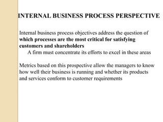INTERNAL BUSINESS PROCESS PERSPECTIVE
Internal business process objectives address the question of
which processes are the most critical for satisfying
customers and shareholders
A firm must concentrate its efforts to excel in these areas

Metrics based on this prospective allow the managers to know
how well their business is running and whether its products
and services conform to customer requirements

 