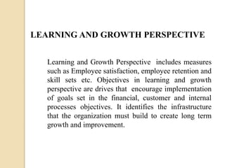LEARNING AND GROWTH PERSPECTIVE
Learning and Growth Perspective includes measures
such as Employee satisfaction, employee retention and
skill sets etc. Objectives in learning and growth
perspective are drives that encourage implementation
of goals set in the financial, customer and internal
processes objectives. It identifies the infrastructure
that the organization must build to create long term
growth and improvement.

 