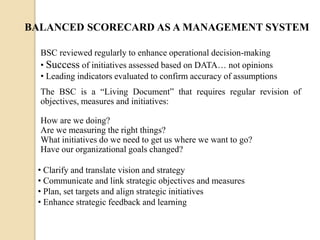 BALANCED SCORECARD AS A MANAGEMENT SYSTEM
BSC reviewed regularly to enhance operational decision-making
• Success of initiatives assessed based on DATA… not opinions
• Leading indicators evaluated to confirm accuracy of assumptions
The BSC is a “Living Document” that requires regular revision of
objectives, measures and initiatives:
How are we doing?
Are we measuring the right things?
What initiatives do we need to get us where we want to go?
Have our organizational goals changed?
• Clarify and translate vision and strategy
• Communicate and link strategic objectives and measures
• Plan, set targets and align strategic initiatives
• Enhance strategic feedback and learning

 