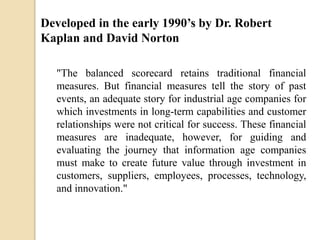 Developed in the early 1990’s by Dr. Robert
Kaplan and David Norton
"The balanced scorecard retains traditional financial
measures. But financial measures tell the story of past
events, an adequate story for industrial age companies for
which investments in long-term capabilities and customer
relationships were not critical for success. These financial
measures are inadequate, however, for guiding and
evaluating the journey that information age companies
must make to create future value through investment in
customers, suppliers, employees, processes, technology,
and innovation."

 