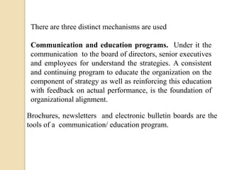 There are three distinct mechanisms are used
Communication and education programs. Under it the
communication to the board of directors, senior executives
and employees for understand the strategies. A consistent
and continuing program to educate the organization on the
component of strategy as well as reinforcing this education
with feedback on actual performance, is the foundation of
organizational alignment.
Brochures, newsletters and electronic bulletin boards are the
tools of a communication/ education program.

 
