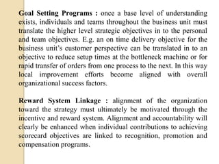 Goal Setting Programs : once a base level of understanding
exists, individuals and teams throughout the business unit must
translate the higher level strategic objectives in to the personal
and team objectives. E.g. an on time delivery objective for the
business unit’s customer perspective can be translated in to an
objective to reduce setup times at the bottleneck machine or for
rapid transfer of orders from one process to the next. In this way
local improvement efforts become aligned with overall
organizational success factors.
Reward System Linkage : alignment of the organization
toward the strategy must ultimately be motivated through the
incentive and reward system. Alignment and accountability will
clearly be enhanced when individual contributions to achieving
scorecard objectives are linked to recognition, promotion and
compensation programs.

 