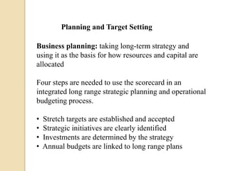 Planning and Target Setting
Business planning: taking long-term strategy and
using it as the basis for how resources and capital are
allocated
Four steps are needed to use the scorecard in an
integrated long range strategic planning and operational
budgeting process.
•
•
•
•

Stretch targets are established and accepted
Strategic initiatives are clearly identified
Investments are determined by the strategy
Annual budgets are linked to long range plans

 