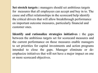 Set stretch targets : managers should set ambitious targets
for measures that all employees can accept and buy in to. The
cause and effect relationships in the scorecard help identify
the critical drivers that will allow breakthrough performance
on important outcome measures, particularly financial and
customer ones.
Identify and rationalize strategies initiatives : the gaps
between the ambitious targets set for scorecard measures and
the current performance on those measures enable managers
to set priorities for capital investments and action programs
intended to close the gaps. Manager eliminate or deemphasize initiatives that will not have a major impact on one
or more scorecard objectives.

 