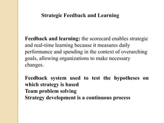Strategic Feedback and Learning

Feedback and learning: the scorecard enables strategic
and real-time learning because it measures daily
performance and spending in the context of overarching
goals, allowing organizations to make necessary
changes.
Feedback system used to test the hypotheses on
which strategy is based
Team problem solving
Strategy development is a continuous process

 