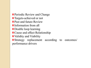 Periodic Review and Change
Targets-achieved or not
Past and future Review
Information from all
Double loop learning
Cause and effect Relationship
Validity and Viability
Strategy replacement according to outcomes/
performance drivers

 