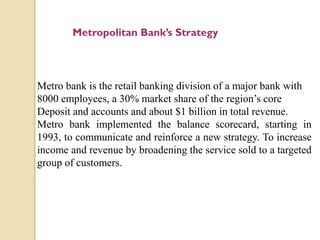 Metropolitan Bank’s Strategy

Metro bank is the retail banking division of a major bank with
8000 employees, a 30% market share of the region’s core
Deposit and accounts and about $1 billion in total revenue.
Metro bank implemented the balance scorecard, starting in
1993, to communicate and reinforce a new strategy. To increase
income and revenue by broadening the service sold to a targeted
group of customers.

 