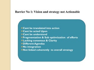 Barrier No 1: Vision and strategy not Actionable

Cant be translated into action
Cant be acted Upon
Cant be understood
Fragmentation & Sub optimization of efforts
Lacking consensus & Clarity
Different Agendas
No integration
Not linked coherently to overall strategy

 