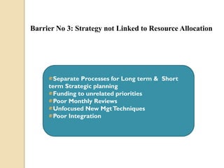 Barrier No 3: Strategy not Linked to Resource Allocation

Separate Processes for Long term & Short
term Strategic planning
Funding to unrelated priorities
Poor Monthly Reviews
Unfocused New Mgt Techniques
Poor Integration

 