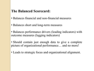The Balanced Scorecard:
• Balances financial and non-financial measures
• Balances short and long-term measures
• Balances performance drivers (leading indicators) with
outcome measures (lagging indicators)
• Should contain just enough data to give a complete
picture of organizational performance… and no more!

• Leads to strategic focus and organizational alignment.

 