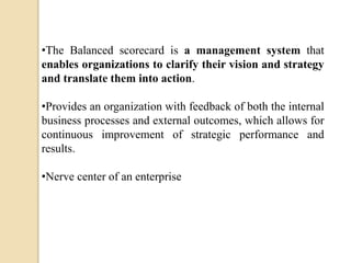 •The Balanced scorecard is a management system that
enables organizations to clarify their vision and strategy
and translate them into action.
•Provides an organization with feedback of both the internal
business processes and external outcomes, which allows for
continuous improvement of strategic performance and
results.
•Nerve center of an enterprise

 