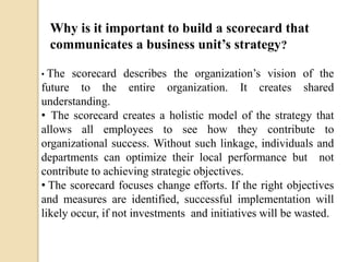 Why is it important to build a scorecard that
communicates a business unit’s strategy?
scorecard describes the organization’s vision of the
future to the entire organization. It creates shared
understanding.
• The scorecard creates a holistic model of the strategy that
allows all employees to see how they contribute to
organizational success. Without such linkage, individuals and
departments can optimize their local performance but not
contribute to achieving strategic objectives.
• The scorecard focuses change efforts. If the right objectives
and measures are identified, successful implementation will
likely occur, if not investments and initiatives will be wasted.
• The

 