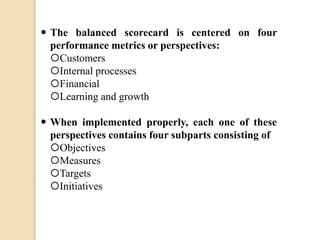  The balanced scorecard is centered on four
performance metrics or perspectives:
Customers
Internal processes
Financial
Learning and growth

 When implemented properly, each one of these
perspectives contains four subparts consisting of
Objectives
Measures
Targets
Initiatives

 