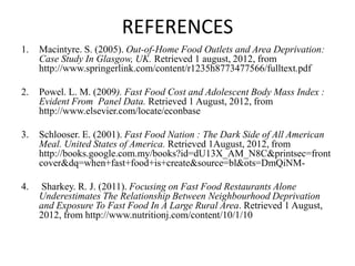 REFERENCES
1.   Macintyre. S. (2005). Out-of-Home Food Outlets and Area Deprivation:
     Case Study In Glasgow, UK. Retrieved 1 august, 2012, from
     http://www.springerlink.com/content/r1235h8773477566/fulltext.pdf

2.   Powel. L. M. (2009). Fast Food Cost and Adolescent Body Mass Index :
     Evident From Panel Data. Retrieved 1 August, 2012, from
     http://www.elsevier.com/locate/econbase

3.   Schlooser. E. (2001). Fast Food Nation : The Dark Side of All American
     Meal. United States of America. Retrieved 1August, 2012, from
     http://books.google.com.my/books?id=dU13X_AM_N8C&printsec=front
     cover&dq=when+fast+food+is+create&source=bl&ots=DmQiNM-

4.   Sharkey. R. J. (2011). Focusing on Fast Food Restaurants Alone
     Underestimates The Relationship Between Neighbourhood Deprivation
     and Exposure To Fast Food In A Large Rural Area. Retrieved 1 August,
     2012, from http://www.nutritionj.com/content/10/1/10
 