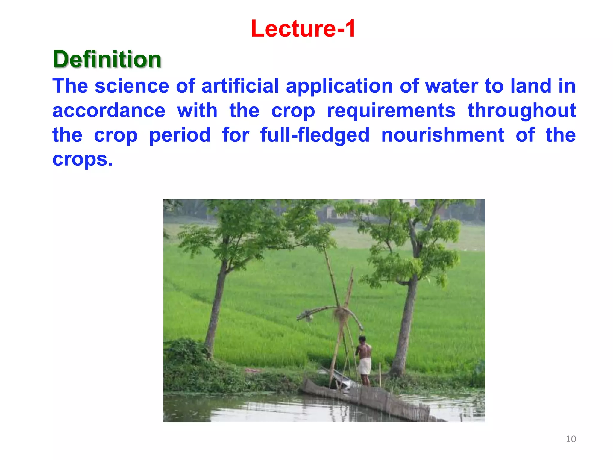 10
Definition
The science of artificial application of water to land in
accordance with the crop requirements throughout
the crop period for full-fledged nourishment of the
crops.
Lecture-1
 