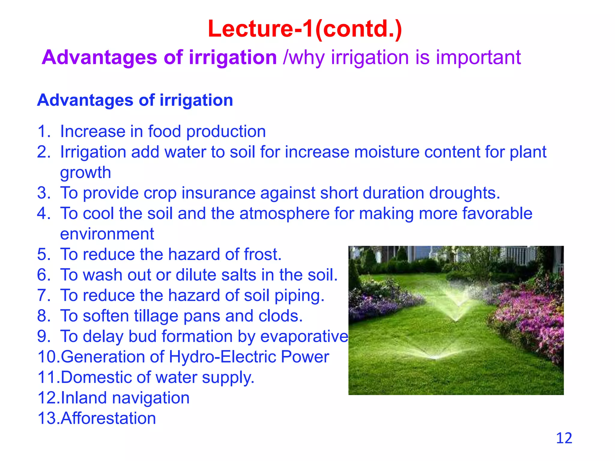 12
Lecture-1(contd.)
Advantages of irrigation /why irrigation is important
Advantages of irrigation
1. Increase in food production
2. Irrigation add water to soil for increase moisture content for plant
growth
3. To provide crop insurance against short duration droughts.
4. To cool the soil and the atmosphere for making more favorable
environment
5. To reduce the hazard of frost.
6. To wash out or dilute salts in the soil.
7. To reduce the hazard of soil piping.
8. To soften tillage pans and clods.
9. To delay bud formation by evaporative cooling
10.Generation of Hydro-Electric Power
11.Domestic of water supply.
12.Inland navigation
13.Afforestation
 