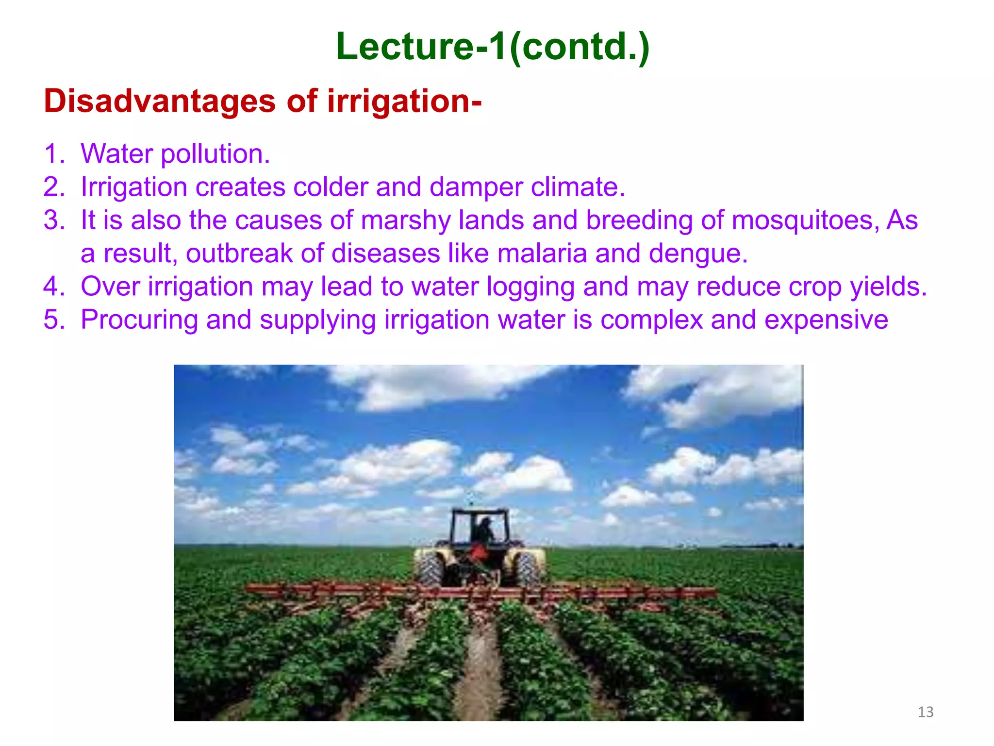 13
Lecture-1(contd.)
Disadvantages of irrigation-
1. Water pollution.
2. Irrigation creates colder and damper climate.
3. It is also the causes of marshy lands and breeding of mosquitoes, As
a result, outbreak of diseases like malaria and dengue.
4. Over irrigation may lead to water logging and may reduce crop yields.
5. Procuring and supplying irrigation water is complex and expensive
 